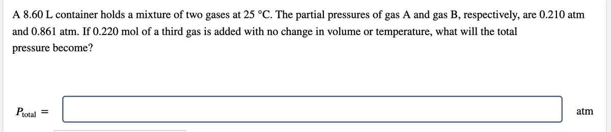 A 8.60 L container holds a mixture of two gases at 25 °C. The partial pressures of gas A and gas B, respectively, are 0.210 atm
and 0.861 atm. If 0.220 mol of a third gas is added with no change in volume or temperature, what will the total
pressure become?
Ptotal
atm
II
