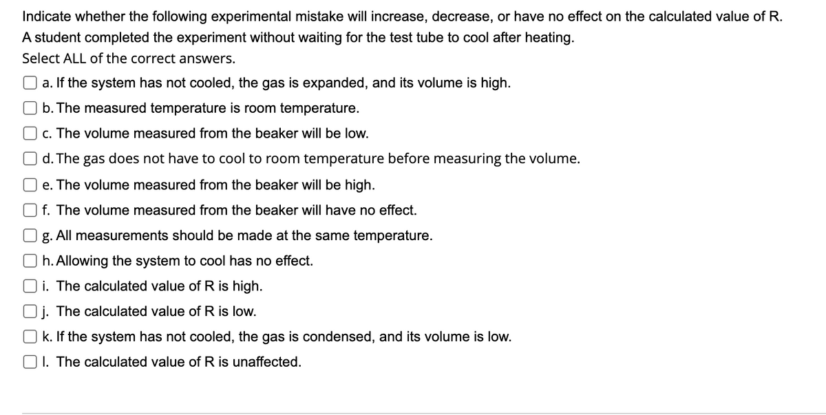 Indicate whether the following experimental mistake will increase, decrease, or have no effect on the calculated value of R.
A student completed the experiment without waiting for the test tube to cool after heating.
Select ALL of the correct answers.
a. If the system has not cooled, the gas is expanded, and its volume is high.
b. The measured temperature is room temperature.
c. The volume measured from the beaker will be low.
d. The gas does not have to cool to room temperature before measuring the volume.
e. The volume measured from the beaker will be high.
f. The volume measured from the beaker will have no effect.
g. All measurements should be made at the same temperature.
h. Allowing the system to cool has no effect.
i. The calculated value of R is high.
j. The calculated value of R is low.
k. If the system has not cooled, the gas is condensed, and its volume is low.
O1. The calculated value of R is unaffected.
