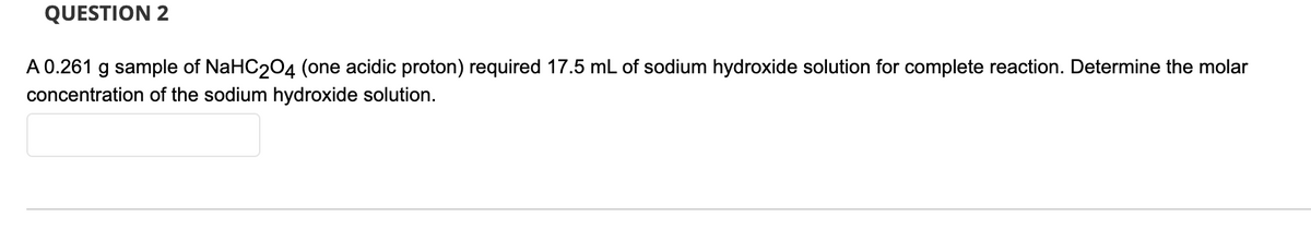 QUESTION 2
A0.261 g sample of NaHC204 (one acidic proton) required 17.5 mL of sodium hydroxide solution for complete reaction. Determine the molar
concentration of the sodium hydroxide solution.
