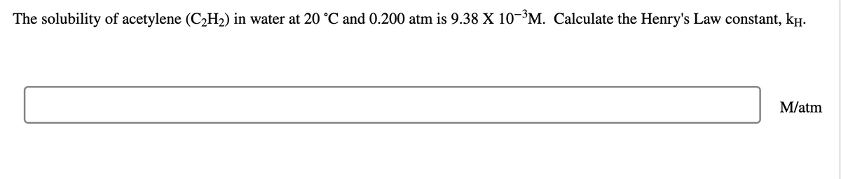 The solubility of acetylene (C2H2) in water at 20 °C and 0.200 atm is 9.38 X 10³M. Calculate the Henry's Law constant, kH.
M/atm
