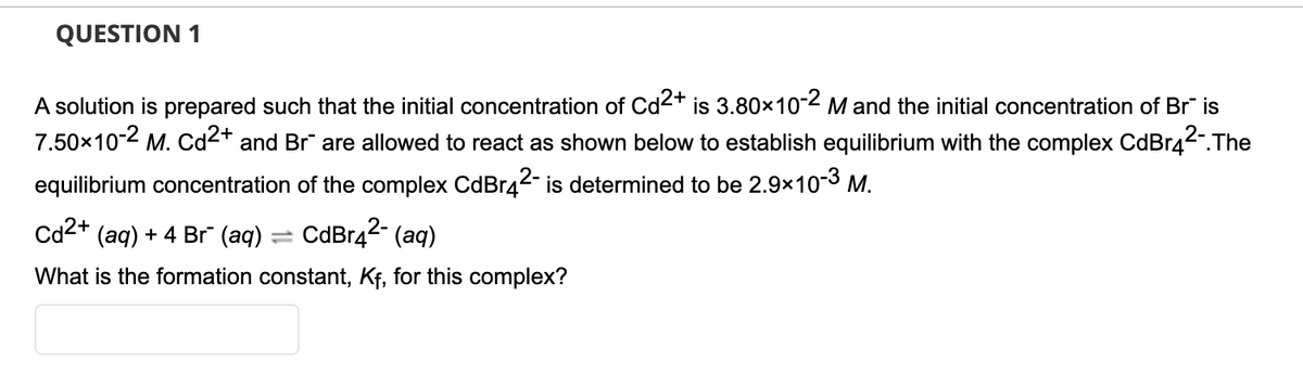QUESTION 1
A solution is prepared such that the initial concentration of Cd2+ is 3.80x10-2 M and the initial concentration of Br" is
7.50x10-2 M. Cd2+ and Br are allowed to react as shown below to establish equilibrium with the complex CdBr42.The
equilibrium concentration of the complex CdBr42- is determined to be 2.9x10-3 M.
Cd2+ (aq) + 4 Br (aq) = CdBr42- (aq)
%3D
What is the formation constant, Kf, for this complex?
