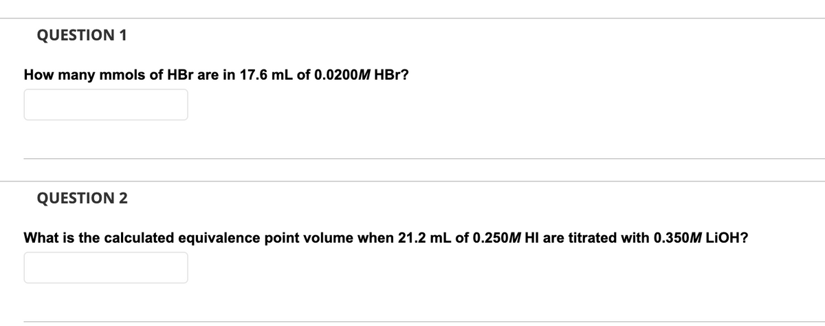 QUESTION 1
How many mmols of HBr are in 17.6 mL of 0.0200M HBr?
QUESTION 2
What is the calculated equivalence point volume when 21.2 mL of 0.250M HIl are titrated with 0.350M LIOH?
