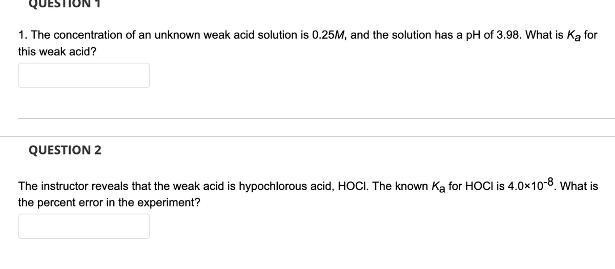 QUESTION
1. The concentration of an unknown weak acid solution is 0.25M, and the solution has a pH of 3.98. What is Ka for
this weak acid?
QUESTION 2
The instructor reveals that the weak acid is hypochlorous acid, HOCI. The known Ką for HOCI is 4.0x10-8. What is
the percent error in the experiment?
