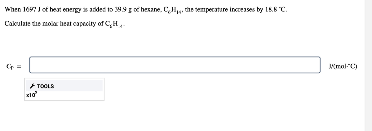 When 1697 J of heat energy is added to 39.9 g of hexane, C,H4, the temperature increases by 18.8 °C.
Calculate the molar heat capacity of C,H14.
Cp =
J/(mol.°C)
* TOOLS
x10

