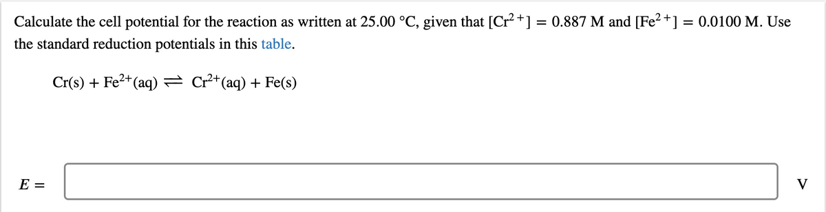 Calculate the cell potential for the reaction as written at 25.00 °C, given that [Cr² +] = 0.887 M and [Fe2+] = 0.0100 M. Use
the standard reduction potentials in this table.
Cr(s) + Fe2+(aq) = Cr²+(aq) + Fe(s)
E =
V
