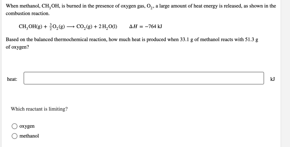 When methanol, CH, OH, is burned in the presence of oxygen gas, O,, a large amount of heat energy is released, as shown in the
combustion reaction.
CH;OH(g) + 0,(g) → CO,(g) + 2 H,0(1)
ΔΗ-764 kJ
Based on the balanced thermochemical reaction, how much heat is produced when 33.1 g of methanol reacts with 51.3 g
of oxygen?
heat:
kJ
Which reactant is limiting?
охудen
methanol
