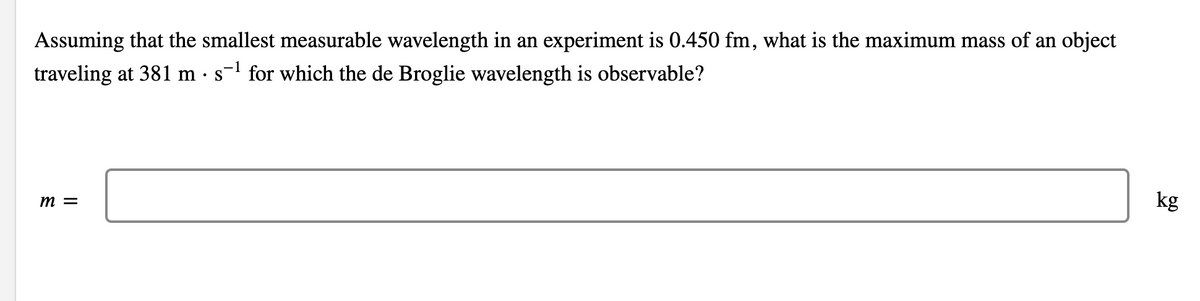 Assuming that the smallest measurable wavelength in an experiment is 0.450 fm, what is the maximum mass of an object
traveling at 381 m · s- for which the de Broglie wavelength is observable?
kg
m =
