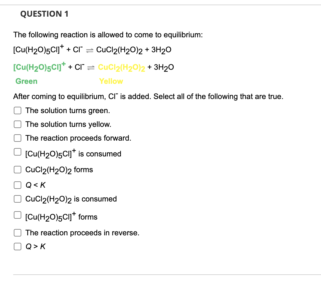 QUESTION 1
The following reaction is allowed to come to equilibrium:
[Cu(H2O)5CI]* + Cı"
CuCl2(H20)2 + 3H2O
[Cu(H20)5CI]* + CI" = CuCl2(H20)2 + 3H20
Green
Yellow
After coming to equilibrium, CI is added. Select all of the following that are true.
The solution turns green.
The solution turns yellow.
The reaction proceeds forward.
O [Cu(H20)5CI]* is consumed
CuCl2(H20)2 forms
Q< K
CuCl2(H20)2 is consumed
[Cu(H20)5CI]* forms
The reaction proceeds in reverse.
Q > K
