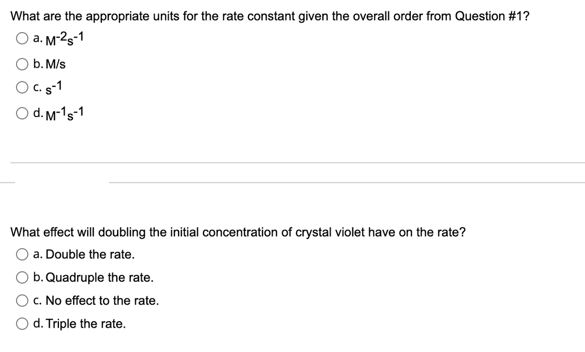 What are the appropriate units for the rate constant given the overall order from Question #1?
a. M-2s-1
b. M/s
O C. s-1
O d. M-1s-1
What effect will doubling the initial concentration of crystal violet have on the rate?
a. Double the rate.
b. Quadruple the rate.
c. No effect to the rate.
O d. Triple the rate.
