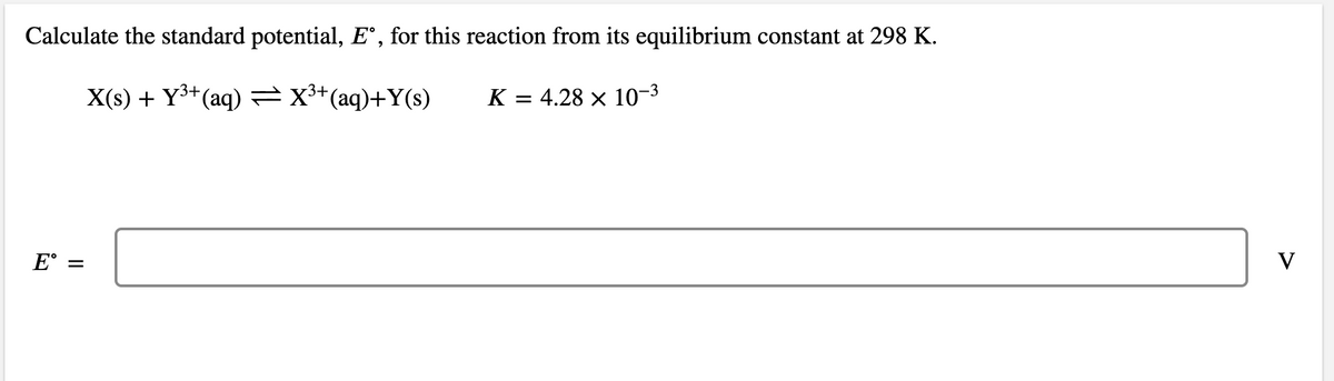 Calculate the standard potential, E°, for this reaction from its equilibrium constant at 298 K.
X(s) + Y3+(aq) =X**(aq)+Y(s)
K = 4.28 × 10-3
E° =
V
