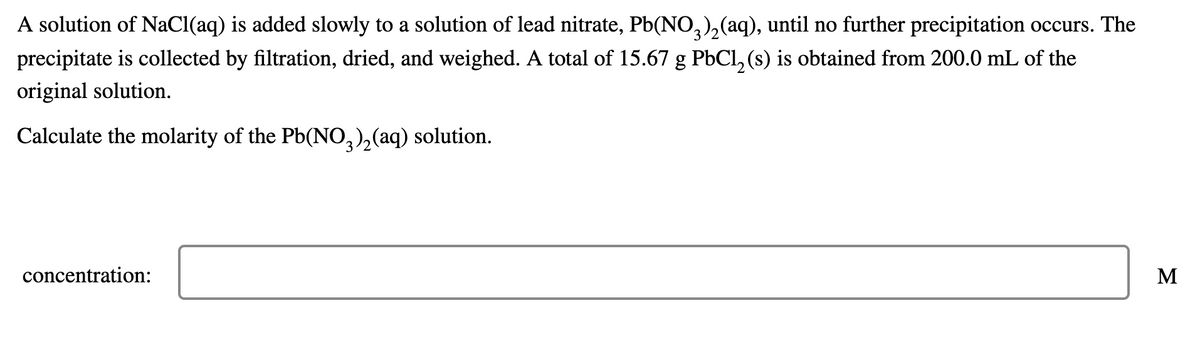A solution of NaCl(aq) is added slowly to a solution of lead nitrate, Pb(NO,),(aq), until no further precipitation occurs. The
precipitate is collected by filtration, dried, and weighed. A total of 15.67 g PbCl, (s) is obtained from 200.0 mL of the
original solution.
Calculate the molarity of the Pb(NO,),(aq) solution.
concentration:
M

