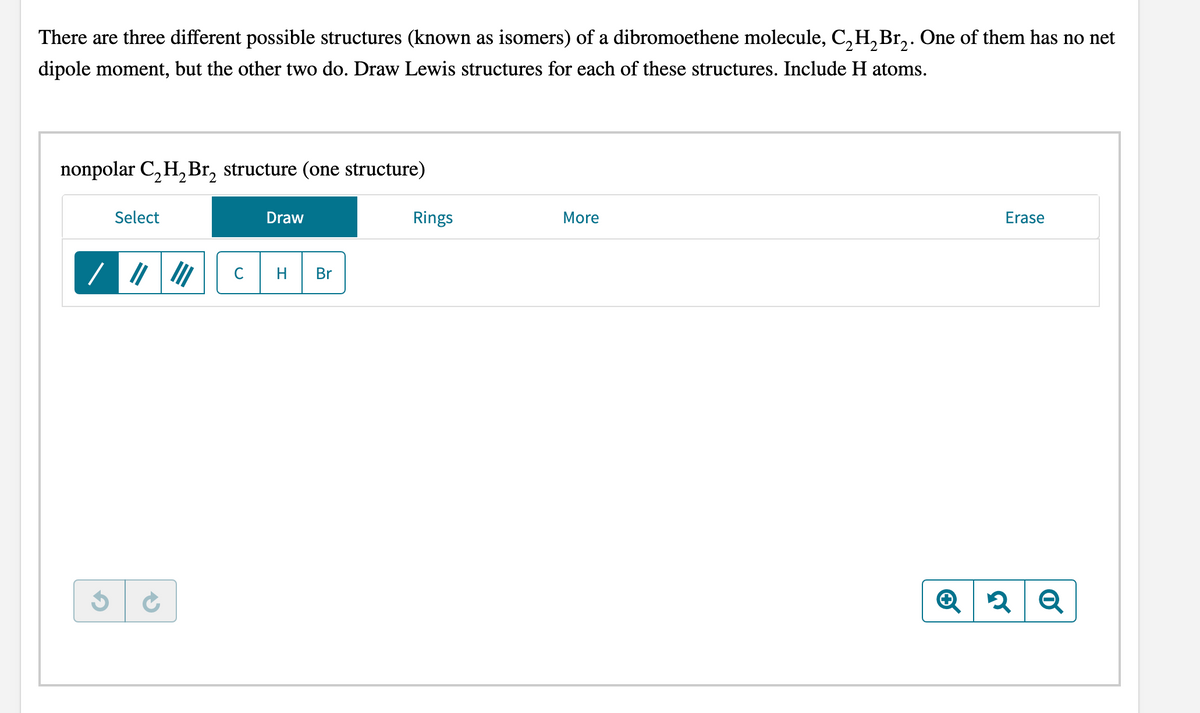 There are three different possible structures (known as isomers) of a dibromoethene molecule, C, H,Br,. One of them has no net
dipole moment, but the other two do. Draw Lewis structures for each of these structures. Include H atoms.
nonpolar C, H,Br, structure (one structure)
Select
Draw
Rings
More
Erase
C
H
Br
Q
