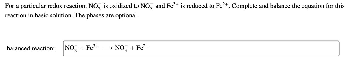 For a particular redox reaction, NO, is oxidized to NO, and Fe+ is reduced to Fe2+. Complete and balance the equation for this
reaction in basic solution. The phases are optional.
balanced reaction:
NO, + Fe³+
NO, + Fe2+
