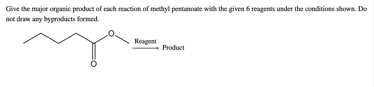 Give the major organic product of each reaction of methyl pentanoate with the given 6 reagents under the conditions shown. Do
not draw any byproducts formed.
Reagent
→ Product