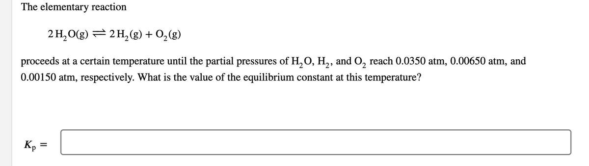 The elementary reaction
2 H, O(g) = 2 H, (g) + 0, (g)
proceeds at a certain temperature until the partial pressures of H,O, H,, and O, reach 0.0350 atm, 0.00650 atm, and
0.00150 atm, respectively. What is the value of the equilibrium constant at this temperature?
Kp
