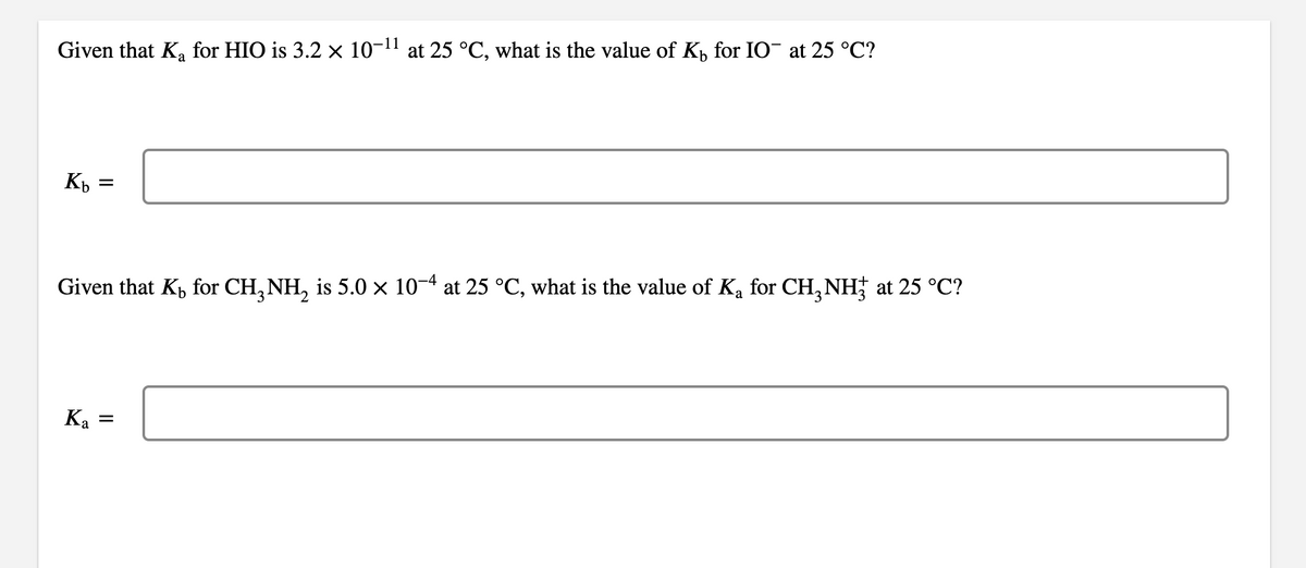 Given that Ka for HIO is 3.2 × 10-1" at 25 °C, what is the value of K, for IO¯ at 25 °C?
Kp =
Given that Kp for CH, NH, is 5.0 x 10-4 at 25 °C, what is the value of Ka for CH, NH; at 25 °C?
Ka =
