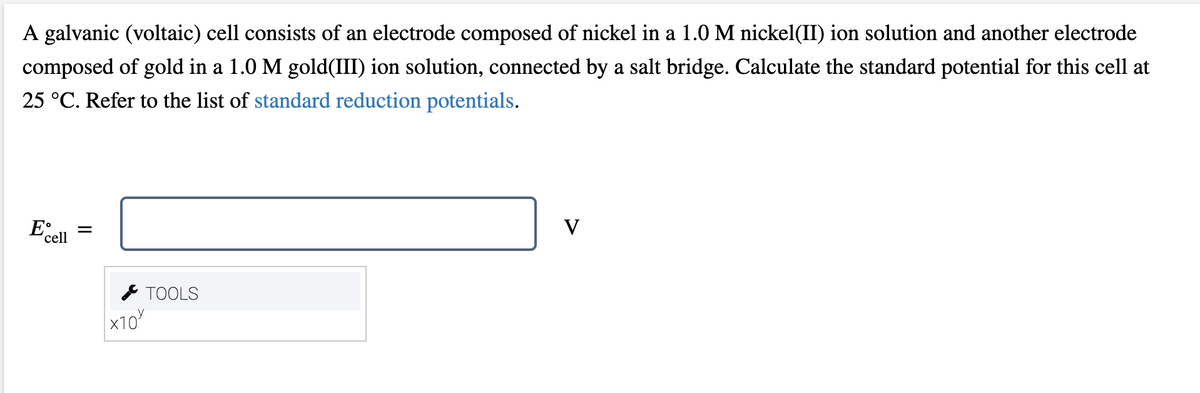 A galvanic (voltaic) cell consists of an electrode composed of nickel in a 1.0 M nickel(II) ion solution and another electrode
composed of gold in a 1.0 M gold(III) ion solution, connected by a salt bridge. Calculate the standard potential for this cell at
25 °C. Refer to the list of standard reduction potentials.
E°
V
'cell
* TOOLS
х10
