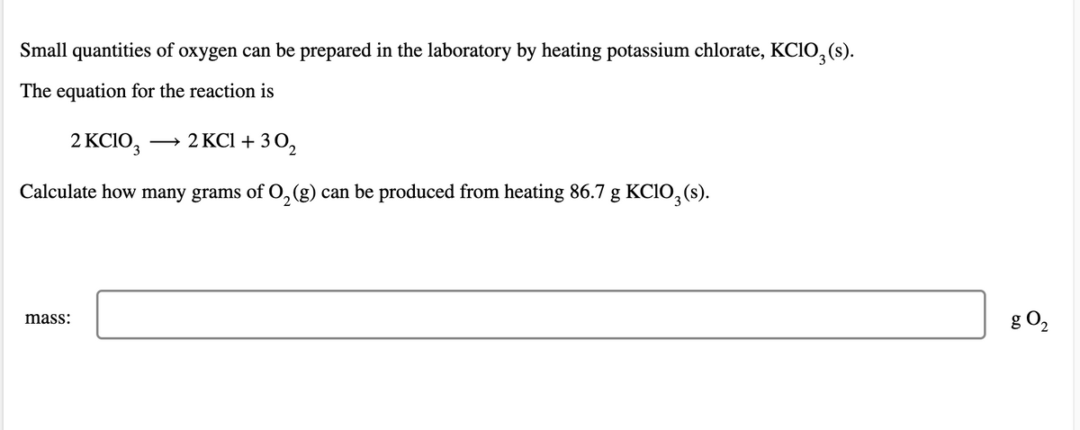 Small quantities of oxygen can be prepared in the laboratory by heating potassium chlorate, KC10, (s).
The equation for the reaction is
2 KCIO3
→ 2 KCl + 3 0,
Calculate how many grams of O,(g) can be produced from heating 86.7 g KCIO, (s).
g O2
mass:
