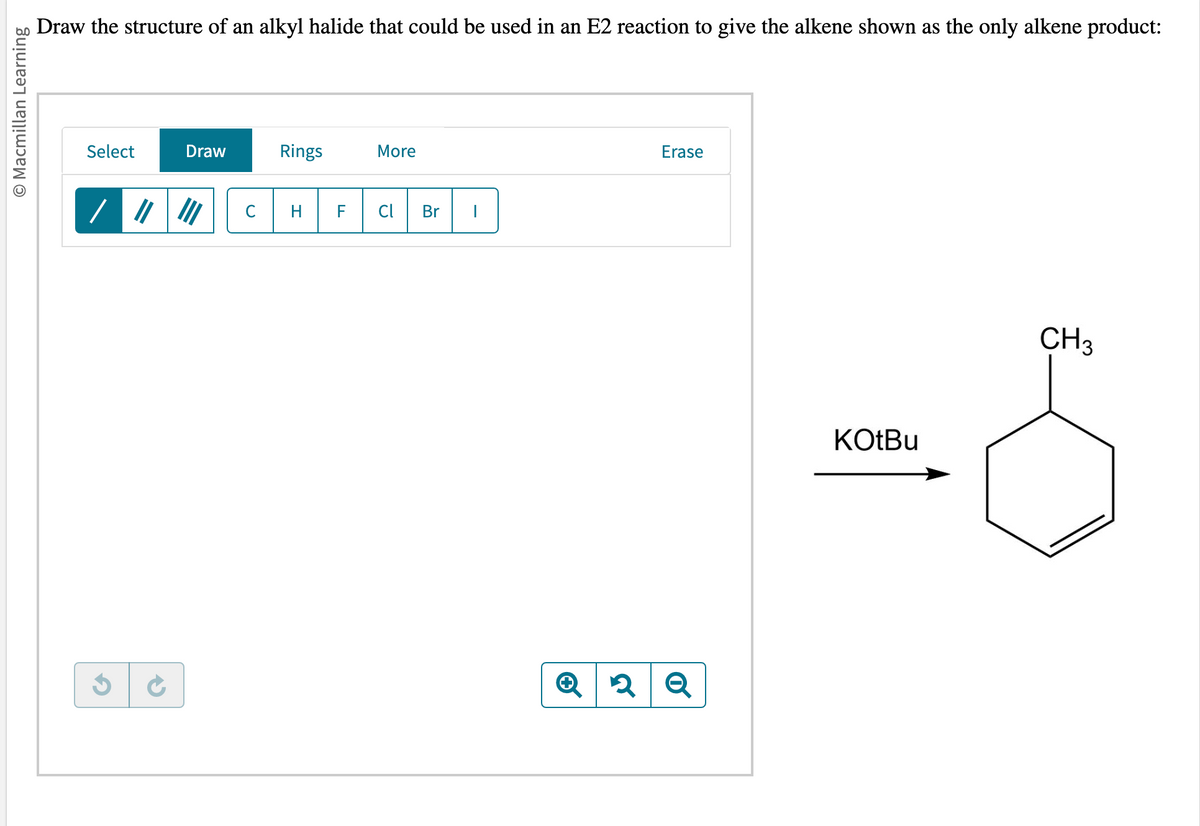 O Macmillan Learning
Draw the structure of an alkyl halide that could be used in an E2 reaction to give the alkene shown as the only alkene product:
Select
G
Draw
с
Rings
H
More
F Cl
Br |
Erase
Q2 Q
KOtBu
CH3