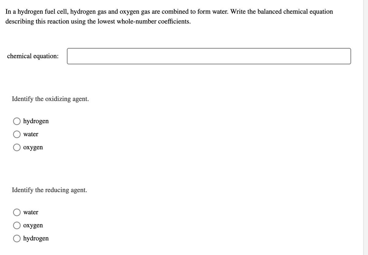 In a hydrogen fuel cell, hydrogen gas and oxygen gas are combined to form water. Write the balanced chemical equation
describing this reaction using the lowest whole-number coefficients.
chemical equation:
Identify the oxidizing agent.
O hydrogen
water
охудen
Identify the reducing agent.
water
охудen
O hydrogen
