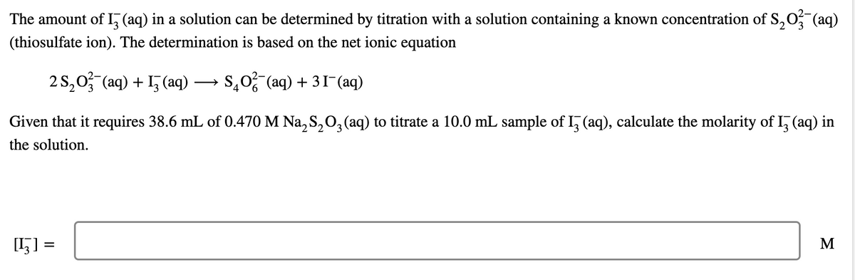 The amount of I, (aq) in a solution can be determined by titration with a solution containing a known concentration of S,O, (aq)
(thiosulfate ion). The determination is based on the net ionic equation
2 S,0 (aq) + 1, (aq) → S,0 (aq) + 31-(aq)
Given that it requires 38.6 mL of 0.470 M Na, S,O, (aq) to titrate a 10.0 mL sample of I, (aq), calculate the molarity of I, (aq) in
the solution.
[5] =
M
