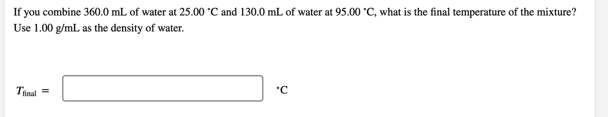 If you combine 360.0 mL of water at 25.00 °C and 130.0 mL of water at 95.00 °C, what is the final temperature of the mixture?
Use 1.00 g/mL as the density of water.
Tinal
