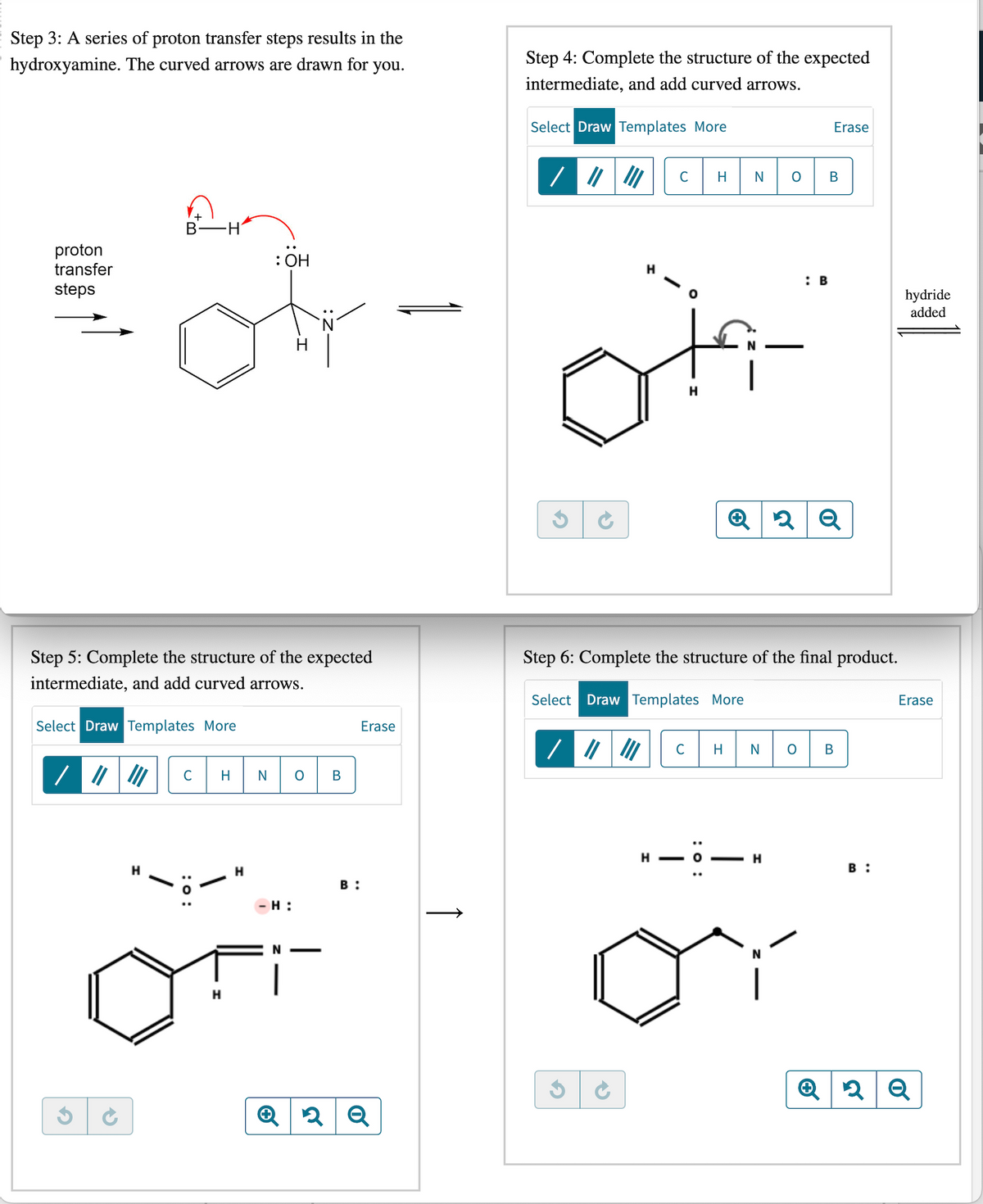 Step 3: A series of proton transfer steps results in the
hydroxyamine. The curved arrows are drawn for
you.
proton
transfer
steps
Step 5: Complete the structure of the expected
intermediate, and add curved arrows.
Select Draw Templates More
/ ||
G
B H
→
H
C H
: 0:
H
H
: OH
N
-H:
O
B
B:
Erase
Q2Q
Step 4: Complete the structure of the expected
intermediate, and add curved arrows.
Select Draw Templates More
G
on
H
C H
G
H
N
:0
O
Step 6: Complete the structure of the final product.
Select Draw Templates More
— H
N
Erase
B
: B
C HNO B
2 Q
B:
hydride
added
Erase
2 Q