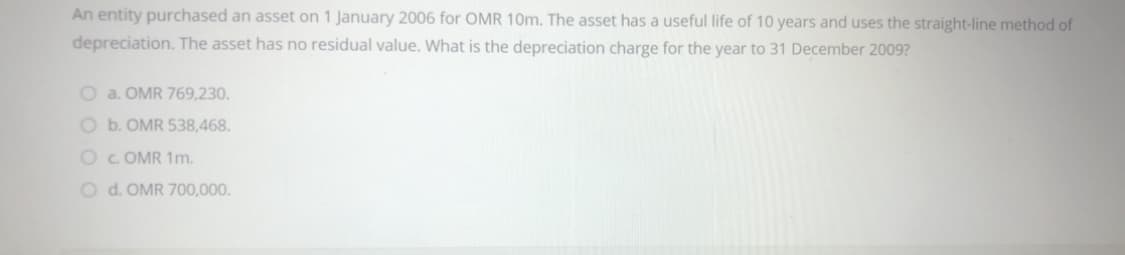 An entity purchased an asset on 1 January 2006 for OMR 10m. The asset has a useful life of 10 years and uses the straight-line method of
depreciation. The asset has no residual value. What is the depreciation charge for the year to 31 December 2009?
O a. OMR 769,230.
O b. OMR 538,468.
OC OMR 1m.
O d. OMR 700,000.
