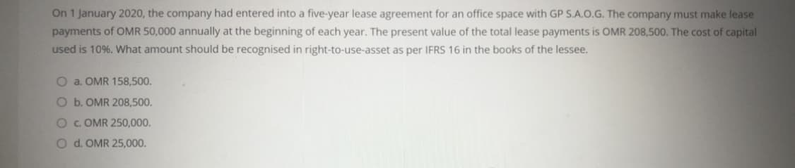 On 1 January 2020, the company had entered into a five-year lease agreement for an office space with GP S.A.O.G. The company must make lease
payments of OMR 50,000 annually at the beginning of each year. The present value of the total lease payments is OMR 208,500. The cost of capital
used is 10%. What amount should be recognised in right-to-use-asset as per IFRS 16 in the books of the lessee.
O a. OMR 158,500.
O b. OMR 208,500.
OC. OMR 250,000.
O d. OMR 25,000.
