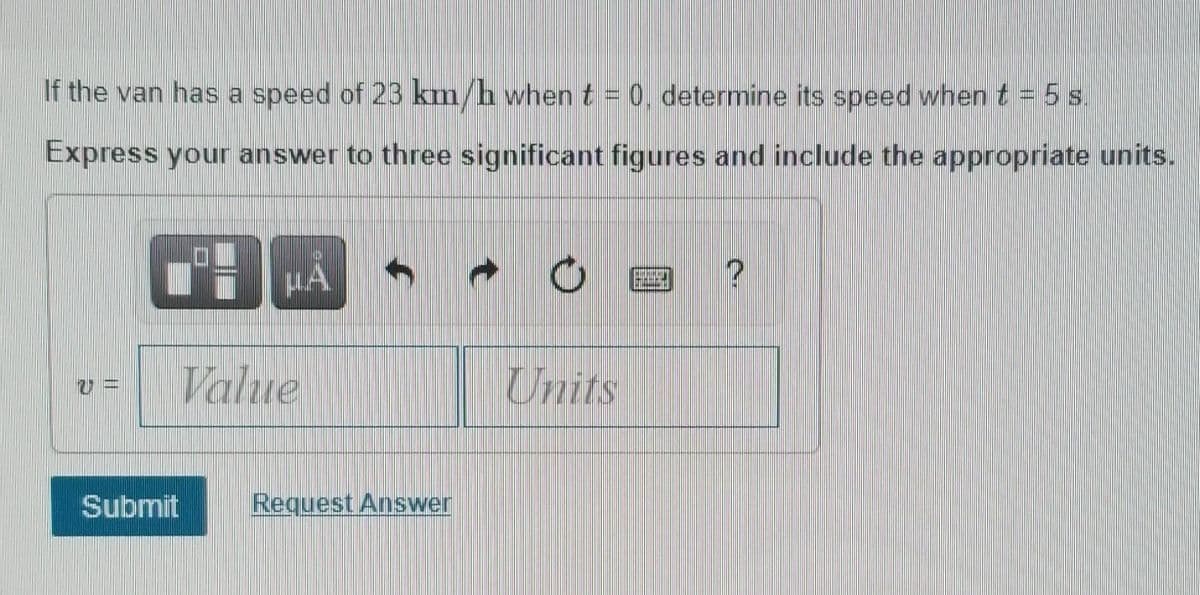 If the van has a speed of 23 km/h when t = 0, determine its speed when t = 5 s.
Express your answer to three significant figures and include the appropriate units.
Value
Units
Submit
Request Answer
