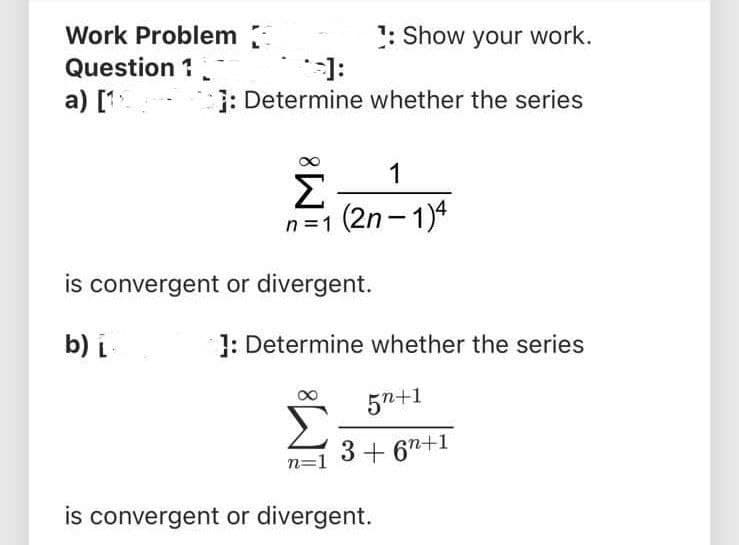 Work Problem
1: Show your work.
Question 1
:[.
: Determine whether the series
a) [1.
1
Σ
n=1 (2n- 1)4
|
is convergent or divergent.
b) L
1: Determine whether the series
5n+1
n=1
3+ 67+1
is convergent or divergent.
