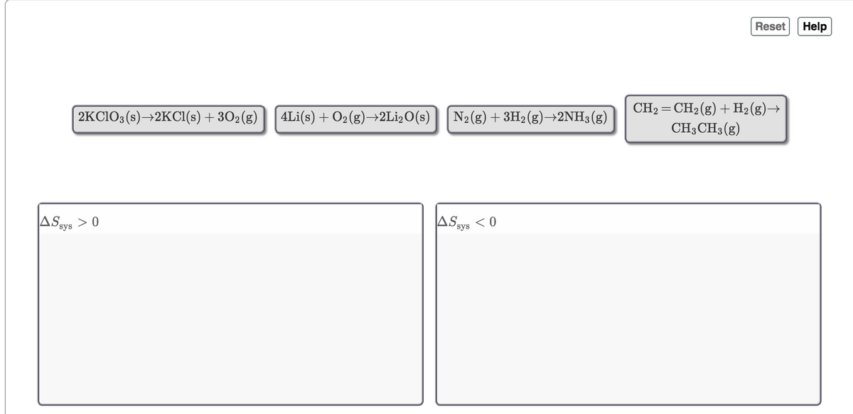 Reset
Help
2KC103 (s)→2KCI(s) + 302(g)
CH2 = CH2(g) + H2(g)→
CH3CH3 (g)
4Li(s) + O2(g)→2L1,O(s)
N2(g) + 3H2(g)→2NH3(g)
ASsys >
ASsys <0
