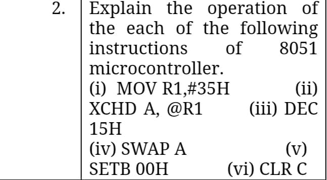 Explain the operation of
the each of the following
instructions
2.
of
8051
microcontroller.
(i) MOV R1,#35H
XCHD A, @R1
15H
(ii)
(iii) DEC
(iv) SWAP A
(v)
(vi) CLR C
SETB 00H
