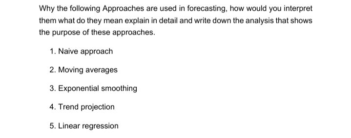 Why the following Approaches are used in forecasting, how would you interpret
them what do they mean explain in detail and write down the analysis that shows
the purpose of these approaches.
1. Naive approach
2. Moving averages
3. Exponential smoothing
4. Trend projection
5. Linear regression
