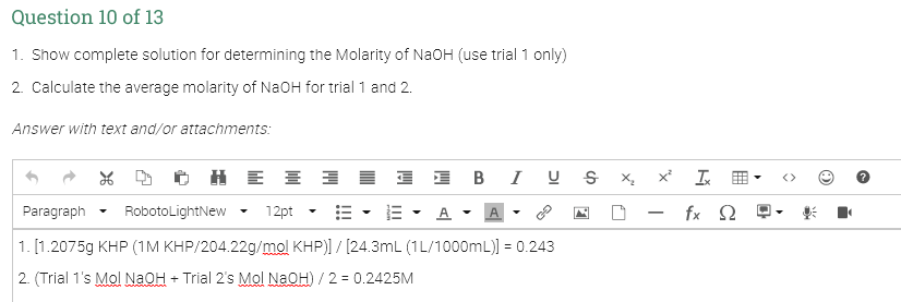 Question 10 of 13
1. Show complete solution for determining the Molarity of NaOH (use trial 1 only)
2. Calculate the average molarity of NaOH for trial 1 and 2.
Answer with text and/or attachments:
H E E I I I BI U s x x
工田
Paragraph
RobotoLightNew
12pt
E - A - A
fx 2
1. [1.2075g KHP (1M KHP/204.22g/mol KHP)] / [24.3mL (1L/1000mL)] = 0.243
2. (Trial 1's Mol NAOH + Trial 2's Mol NaOH) / 2 = 0.2425M
