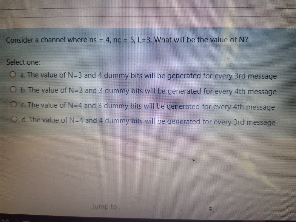 Consider a channel where ns =
4. nc 5, L-3. What will be the value of N?
Select one:
O a. The value of N=3 and 4 dummy bits will be generated for every 3rd message
O b. The value of N=3 and 3 dummy bits will be generated for every 4th message
O c. The value of N=4 and 3 dummy bits will.be generated for every 4th message
O d. The value of N=4 and 4 dummy bits will be generated for every 3rd message
Jump to...
