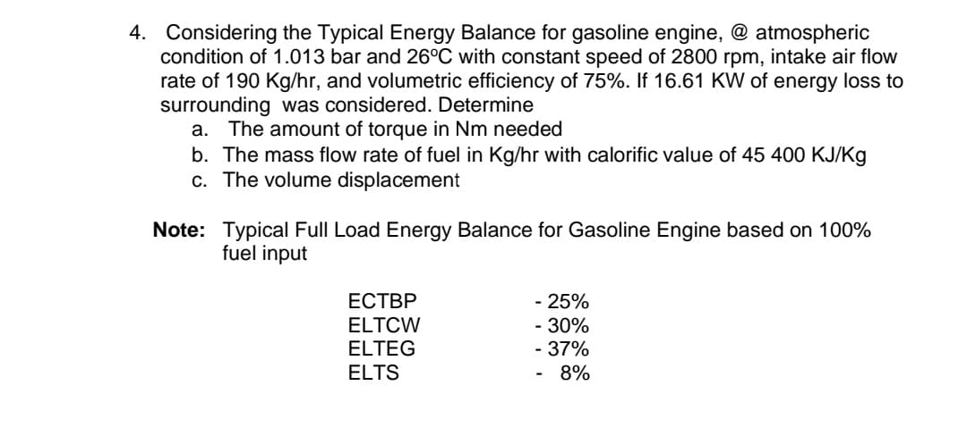4. Considering the Typical Energy Balance for gasoline engine, @ atmospheric
condition of 1.013 bar and 26°C with constant speed of 2800 rpm, intake air flow
rate of 190 Kg/hr, and volumetric efficiency of 75%. If 16.61 KW of energy loss to
surrounding was considered. Determine
a. The amount of torque in Nm needed
b. The mass flow rate of fuel in Kg/hr with calorific value of 45 400 KJ/Kg
c. The volume displacement
Note:
Typical Full Load Energy Balance for Gasoline Engine based on 100%
fuel input
ECTBP
- 25%
ELTCW
- 30%
ELTEG
- 37%
ELTS
8%