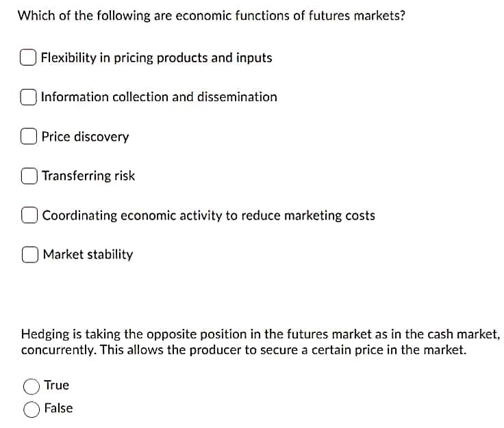 Which of the following are economic functions of futures markets?
Flexibility in pricing products and inputs
Information collection and dissemination
Price discovery
Transferring risk
Coordinating economic activity to reduce marketing costs
Market stability
Hedging is taking the opposite position in the futures market as in the cash market,
concurrently. This allows the producer to secure a certain price in the market.
True
False
