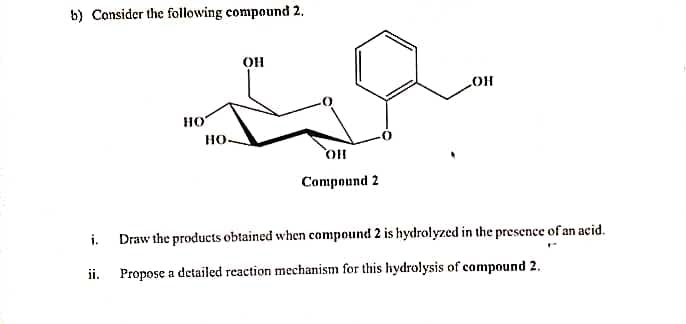 b) Consider the following compound 2.
OH
HO
но-
Compound 2
i.
Draw the products obtained when compound 2 is hydrolyzed in the presence of an acid.
ii.
Propose a detailed reaction mechanism for this hydrolysis of compound 2.
