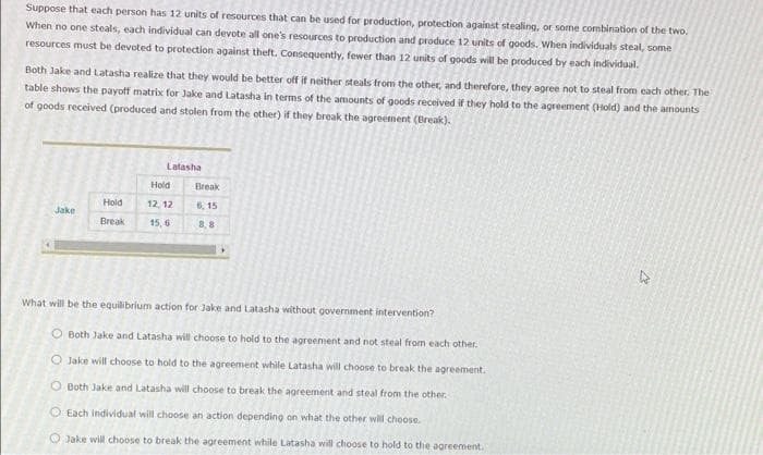 Suppose that each person has 12 units of resources that can be used for production, protection against stealing, or some combination of the two.
When no one steals, each individual can devote all one's resources to production and produce 12 units of goods. When individuals steal, some
resources must be devoted to protection against theft. Consequently, fewer than 12 units of goods will be produced by each individual.
Both Jake and Latasha realize that they would be better off if neither steals from the other, and therefore, they agree not to steal from each other. The
table shows the payoff matrix for Jake and Latasha in terms of the amounts of goods received if they hold to the agreement (Hold) and the amounts
of goods received (produced and stolen from the other) if they break the agreement (Break).
Latasha
Hold
Break
Hold
12, 12
6, 15
Jake
Break
15, 6
8,8
What will be the equilibrium action for Jake and Latasha without government intervention?
Both Jake and Latasha will choose to hold to the agreement and not steal from each other.
O Jake will choose to hold to the agreement while Latasha will choose to break the agreement.
O Both Jake and Latasha will choose to break the agreement and steal from the other.
O Each individual will choose an action depending on what the other wil choose.
O Jake will choose to break the agreement while Latasha will choose to hold to the agreement.
