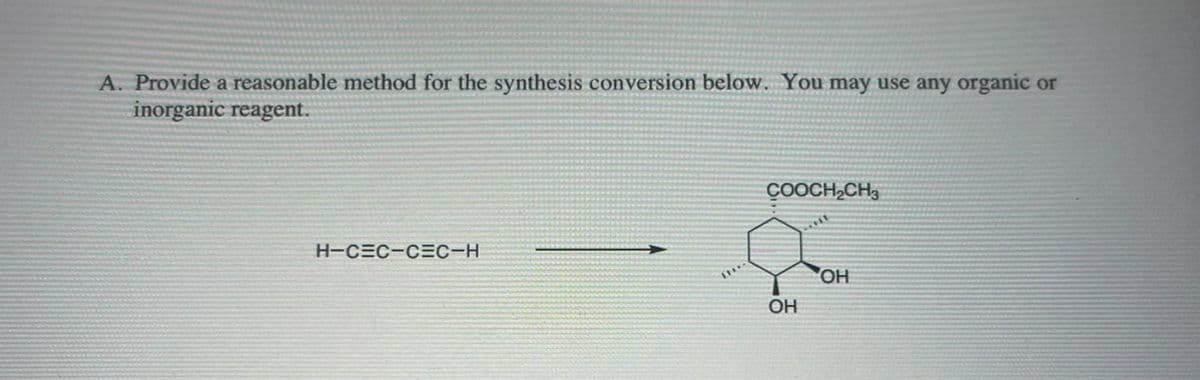 A. Provide a reasonable method for the synthesis conversion below. You may use any organic or
inorganic reagent.
H-CEC-CEC-H
LHY
COOCH₂CH3
OH
OH