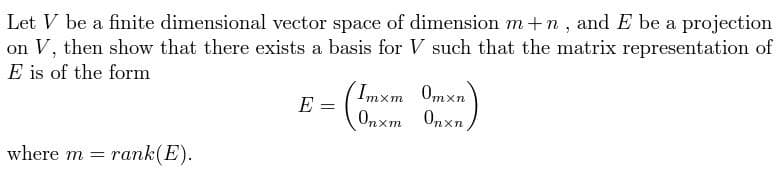 Let V be a finite dimensional vector space of dimension m+n, and E be a projection
on V, then show that there exists a basis for V such that the matrix representation of
E is of the form
where m= rank(E).
E =
(Tmx
Imxm_0mxn
Onxm Onxn,