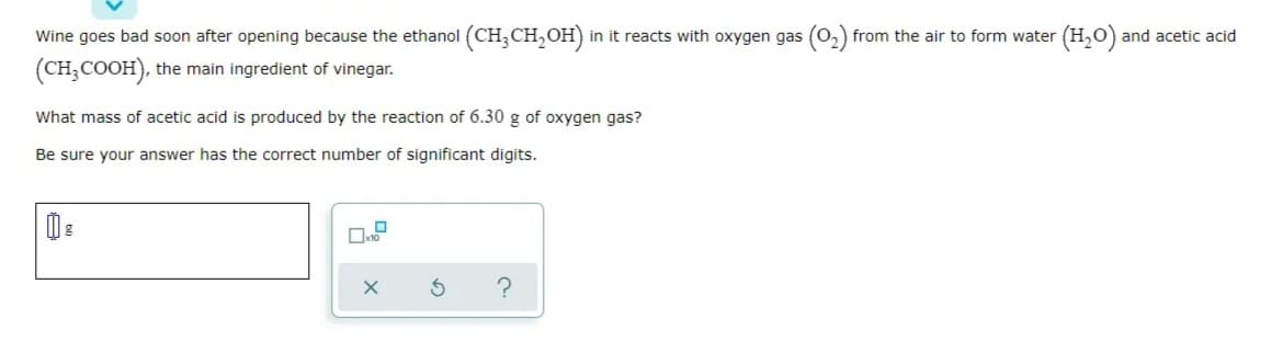 Wine goes bad soon after opening because the ethanol (CH,CH, OH)
in it reacts with oxygen gas (O, from the air to form water (H,0) and acetic acid
(CH;COOH), the main ingredient of vinegar.
What mass of acetic acid is produced by the reaction of 6.30 g of oxygen gas?
Be sure your answer has the correct number of significant digits.
