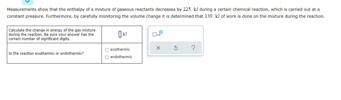 Measurements show that the enthalpy of a mixture of gaseous reactants decreases by 225. kJ during a certain chemical reaction, which is carried out at a
constant pressure. Furthermore, by carefully monitoring the volume change it is determined that 139. kJ of work is done on the mixture during the reaction.
Calculate the change in energy of the gas mixture
during the reaction. Be sure your answer has the
correct number of significant digits.
O exothermic
Is the reaction exothermic or endothermic?
O endothermic
