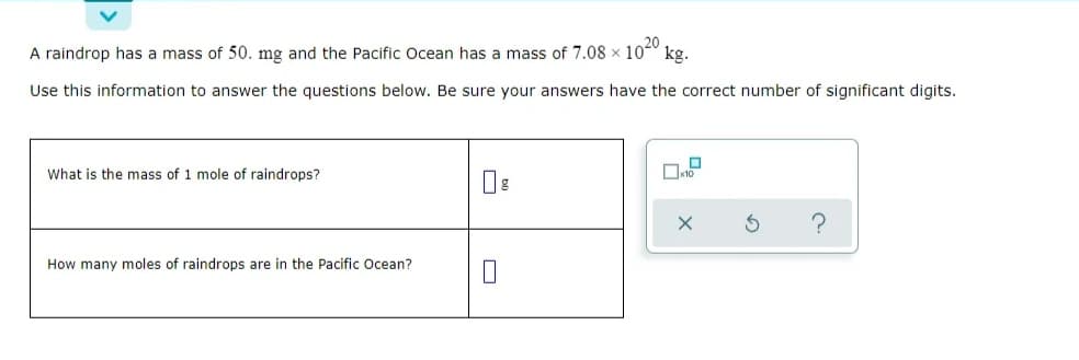 A raindrop has a mass of 50. mg and the Pacific Ocean has a mass of 7.08 x 100
kg.
Use this information to answer the questions below. Be sure your answers have the correct number of significant digits.
What is the mass of 1 mole of raindrops?
How many moles of raindrops are in the Pacific Ocean?
