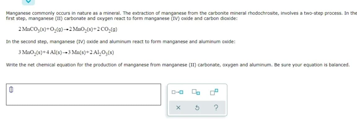 Manganese commonly occurs in nature as a mineral. The extraction of manganese from the carbonite mineral rhodochrosite, involves a two-step process. In the
first step, manganese (II) carbonate and oxygen react to form manganese (Iv) oxide and carbon dioxide:
2 MnCO3(s)+O,(g)→2 MnO,(s)+2 CO,(9)
In the second step, manganese (IV) oxide and aluminum react to form manganese and aluminum oxide:
3 MnO,(s)+4 Al(s)→3 Mn(s)+2 Al,O3(s)
Write the net chemical equation for the production of manganese from manganese (II) carbonate, oxygen and aluminum. Be sure your equation is balanced.
O-0

