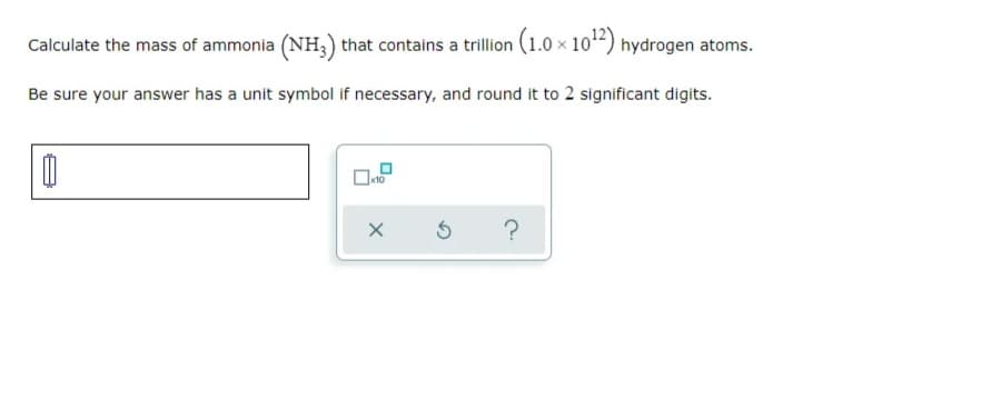 Calculate the mass of ammonia (NH;) that contains a trillion (1.0 × 102) hydrogen atoms.
Be sure your answer has a unit symbol if necessary, and round it to 2 significant digits.
?
