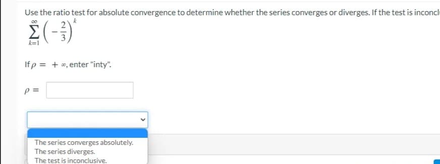 Use the ratio test for absolute convergence to determine whether the series converges or diverges. If the test is inconcl
k=1
Ifp = + e, enter "inty".
=
The series converges absolutely.
The series diverges.
The test is inconclusive.
