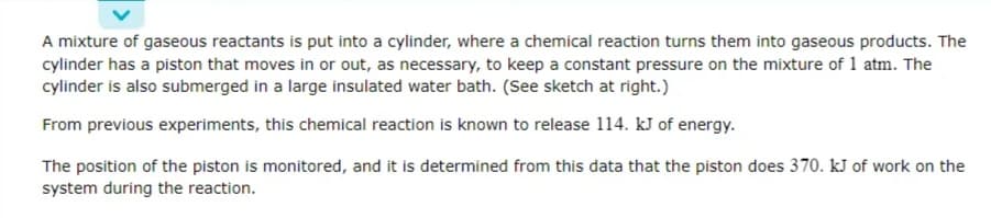 A mixture of gaseous reactants is put into a cylinder, where a chemical reaction turns them into gaseous products. The
cylinder has a piston that moves in or out, as necessary, to keep a constant pressure on the mixture of 1 atm. The
cylinder is also submerged in a large insulated water bath. (See sketch at right.)
From previous experiments, this chemical reaction is known to release 114. kJ of energy.
The position of the piston is monitored, and it is determined from this data that the piston does 370. kJ of work on the
system during the reaction.
