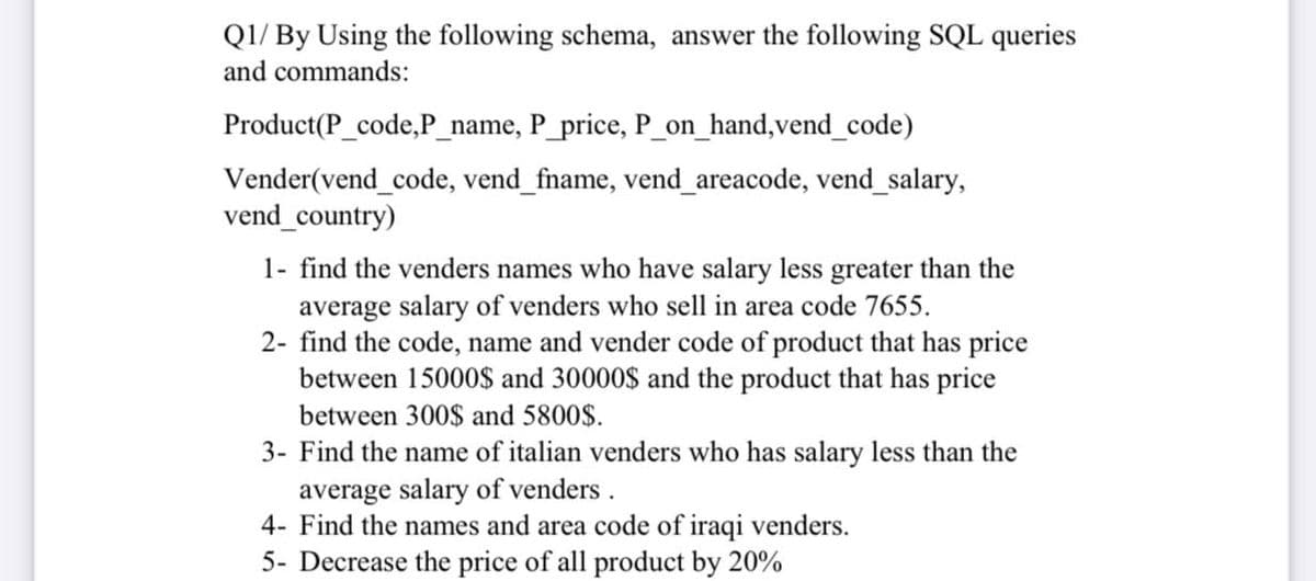 Q1/ By Using the following schema, answer the following SQL queries
and commands:
Product(P_code,P_name, P_price, P_on_hand,vend_code)
Vender(vend_code, vend_fname, vend_areacode, vend_salary,
vend_country)
1- find the venders names who have salary less greater than the
average salary of venders who sell in area code 7655.
2- find the code, name and vender code of product that has price
between 15000$ and 30000$ and the product that has price
between 300$ and 5800$.
3- Find the name of italian venders who has salary less than the
average salary of venders .
4- Find the names and area code of iraqi venders.
5- Decrease the price of all product by 20%
